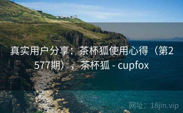 真实用户分享：茶杯狐使用心得（第2577期），茶杯狐 - cupfox
