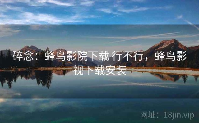碎念：蜂鸟影院下载 行不行，蜂鸟影视下载安装