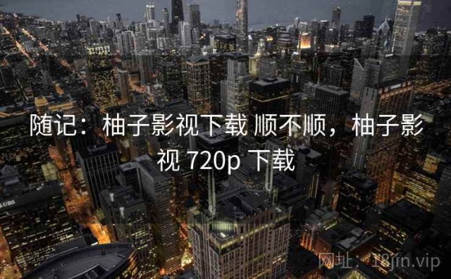 随记：柚子影视下载 顺不顺，柚子影视 720p 下载