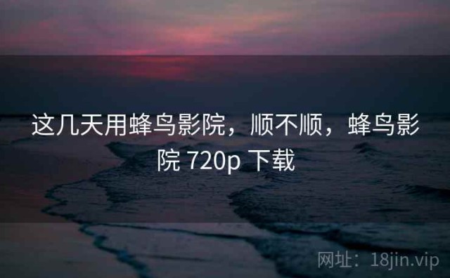 这几天用蜂鸟影院，顺不顺，蜂鸟影院 720p 下载