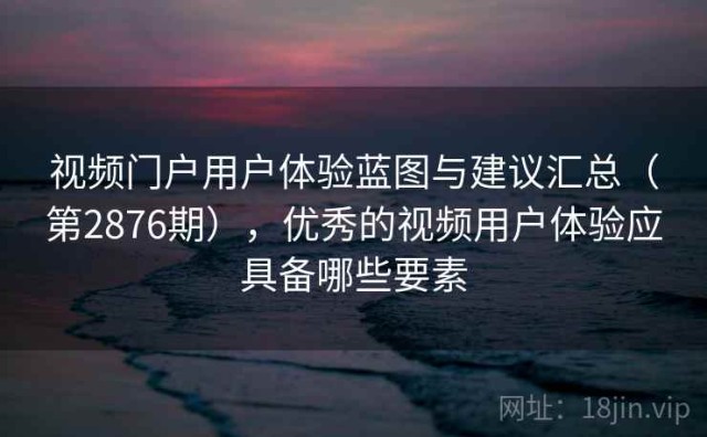 视频门户用户体验蓝图与建议汇总（第2876期），优秀的视频用户体验应具备哪些要素