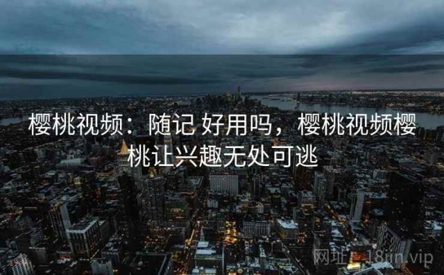 樱桃视频：随记 好用吗，樱桃视频樱桃让兴趣无处可逃
