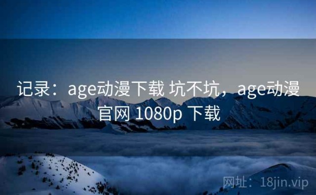 记录：age动漫下载 坑不坑，age动漫官网 1080p 下载