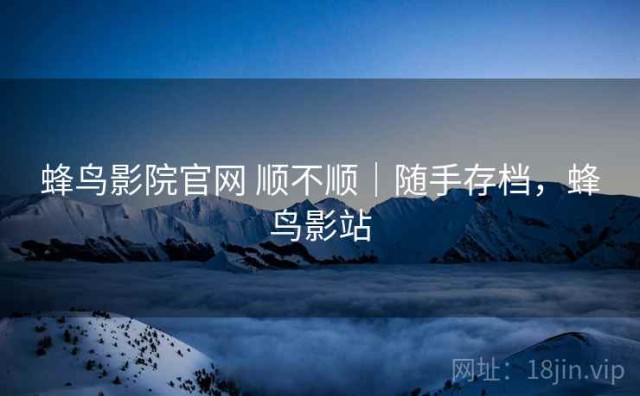 蜂鸟影院官网 顺不顺｜随手存档，蜂鸟影站