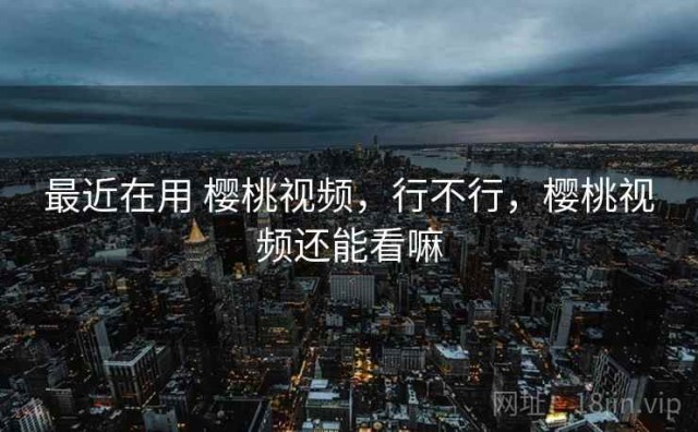 最近在用 樱桃视频，行不行，樱桃视频还能看嘛