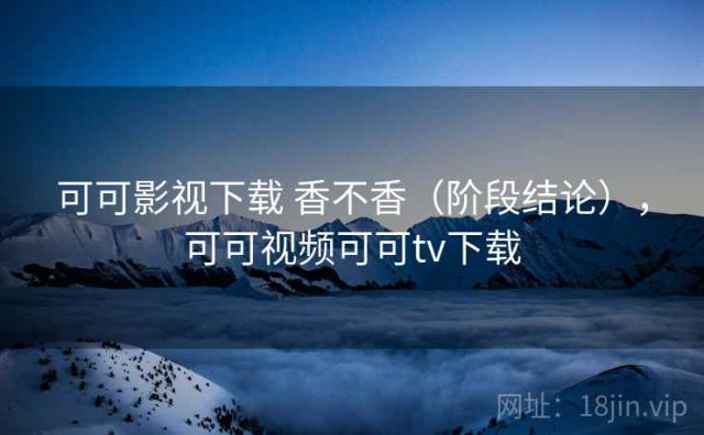 可可影视下载 香不香（阶段结论），可可视频可可tv下载