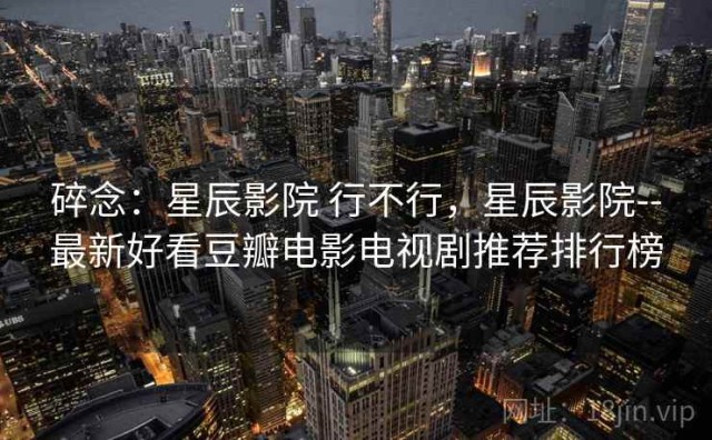 碎念：星辰影院 行不行，星辰影院--最新好看豆瓣电影电视剧推荐排行榜