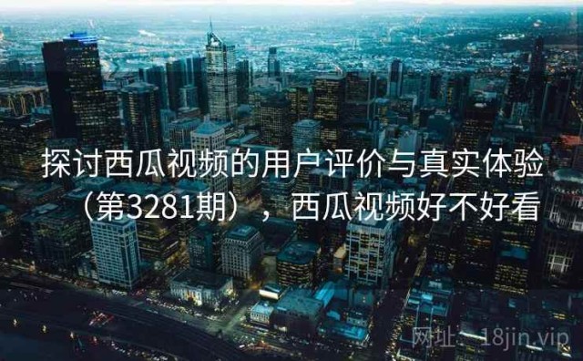 探讨西瓜视频的用户评价与真实体验（第3281期），西瓜视频好不好看