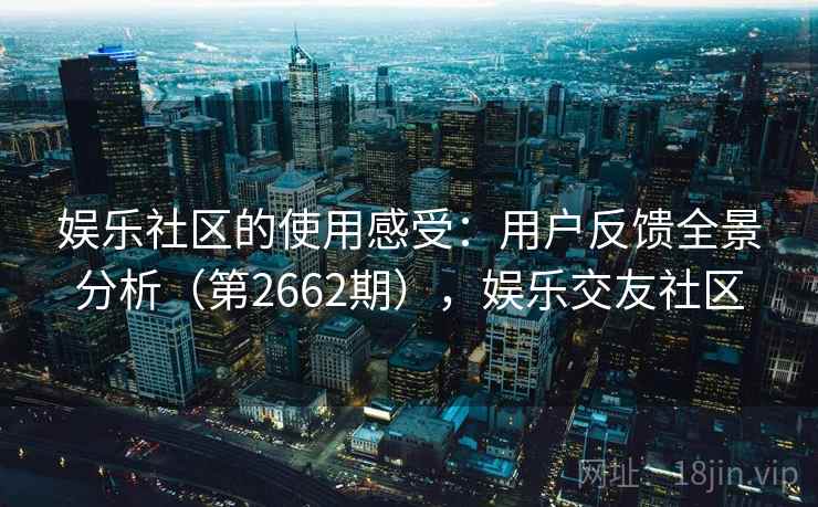 娱乐社区的使用感受：用户反馈全景分析（第2662期），娱乐交友社区