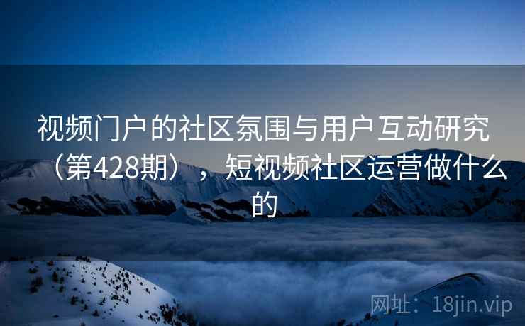 视频门户的社区氛围与用户互动研究（第428期），短视频社区运营做什么的