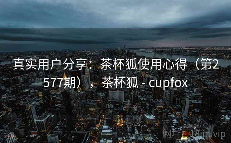 真实用户分享：茶杯狐使用心得（第2577期），茶杯狐 - cupfox