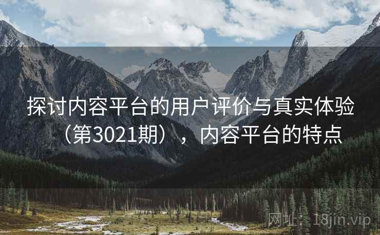 探讨内容平台的用户评价与真实体验（第3021期），内容平台的特点