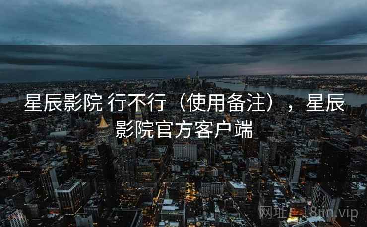 星辰影院 行不行（使用备注），星辰影院官方客户端