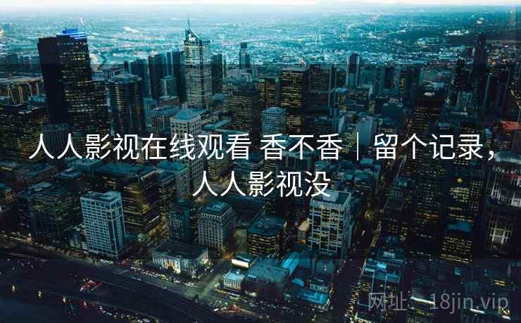 人人影视在线观看 香不香|留个记录,人人影视没 人人影视在线观看 香不香|留个记录,人人影视没