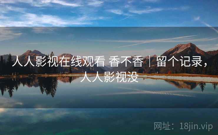 人人影视在线观看 香不香｜留个记录，人人影视没