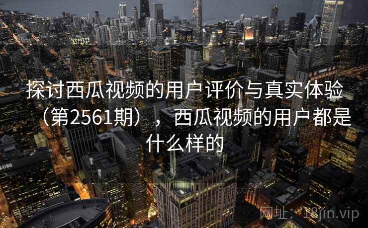 探讨西瓜视频的用户评价与真实体验（第2561期），西瓜视频的用户都是什么样的