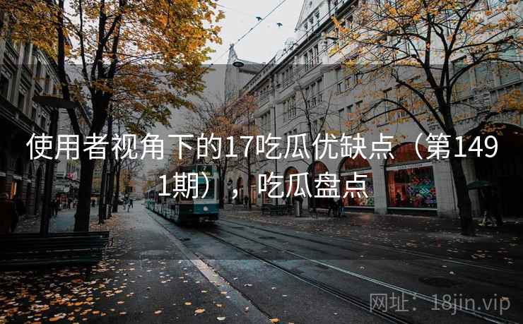 使用者视角下的17吃瓜优缺点（第1491期），吃瓜盘点