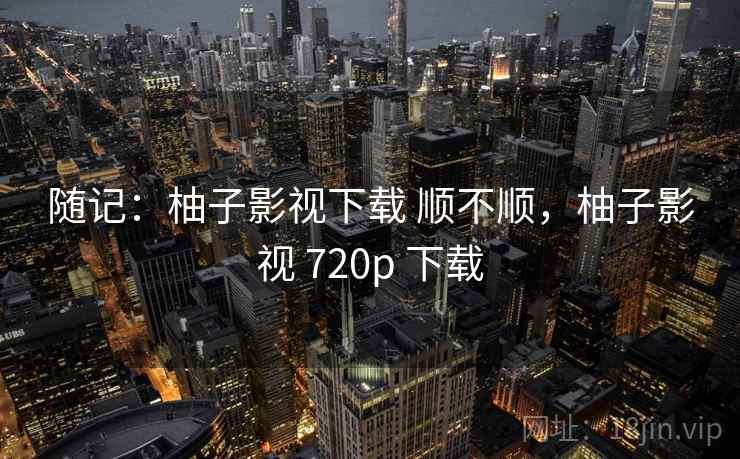 随记：柚子影视下载 顺不顺，柚子影视 720p 下载