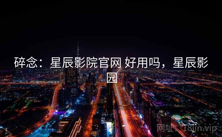 碎念：星辰影院官网 好用吗，星辰影园