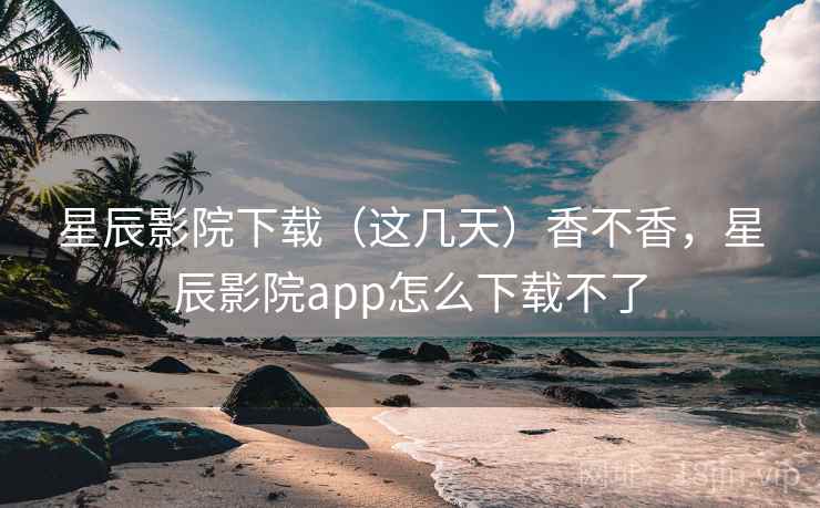 星辰影院下载（这几天）香不香，星辰影院app怎么下载不了