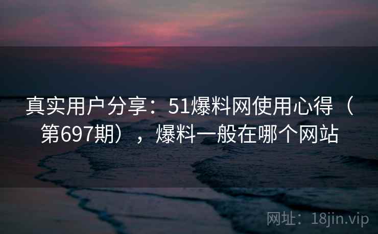 真实用户分享：51爆料网使用心得（第697期），爆料一般在哪个网站