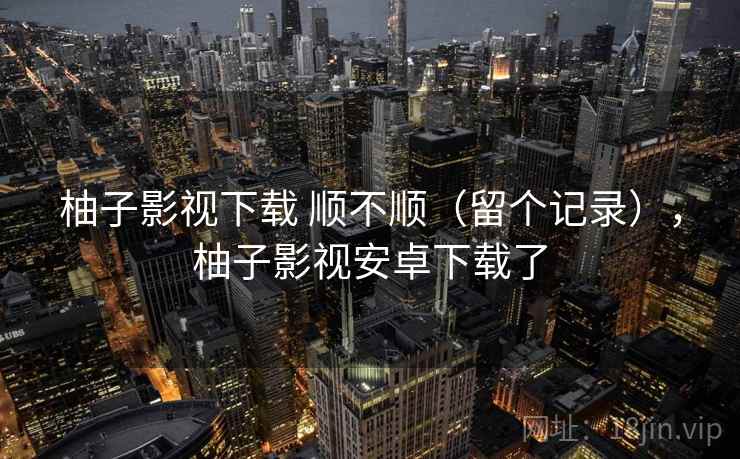 柚子影视下载 顺不顺（留个记录），柚子影视安卓下载了