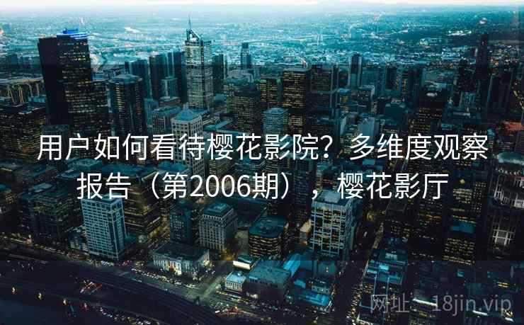 用户如何看待樱花影院?多维度观察报告(第2006期),樱花影厅 用户如何看待樱花影院?多维度观察报告(第2006期),樱花影厅