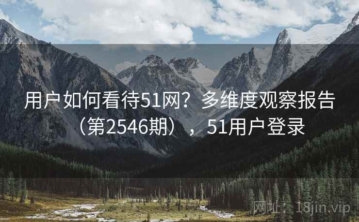 用户如何看待51网？多维度观察报告（第2546期），51用户登录