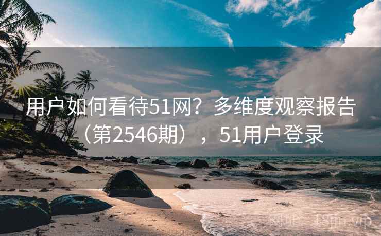 用户如何看待51网?多维度观察报告(第2546期),51用户登录 用户如何看待51网?多维度观察报告(第2546期),51用户登录