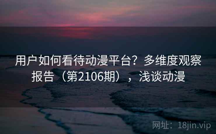 用户如何看待动漫平台？多维度观察报告（第2106期），浅谈动漫