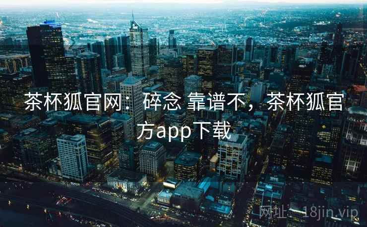茶杯狐官网：碎念 靠谱不，茶杯狐官方app下载