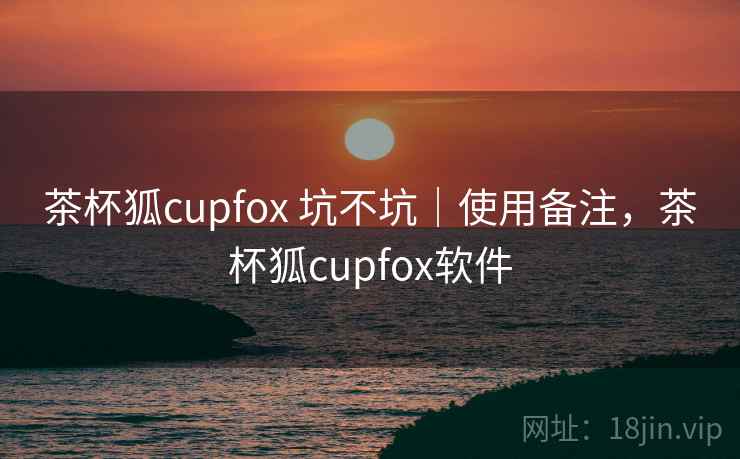 茶杯狐cupfox 坑不坑｜使用备注，茶杯狐cupfox软件
