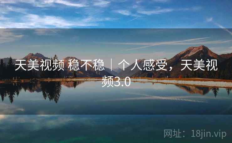 天美视频 稳不稳｜个人感受，天美视频3.0