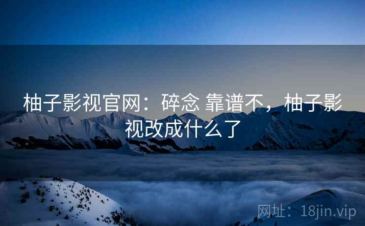柚子影视官网：碎念 靠谱不，柚子影视改成什么了