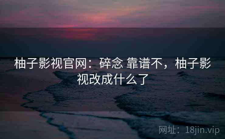 柚子影视官网：碎念 靠谱不，柚子影视改成什么了