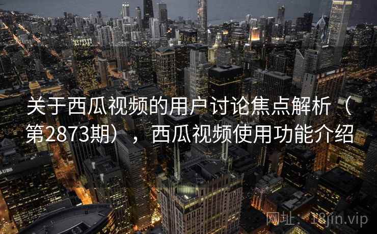 关于西瓜视频的用户讨论焦点解析（第2873期），西瓜视频使用功能介绍