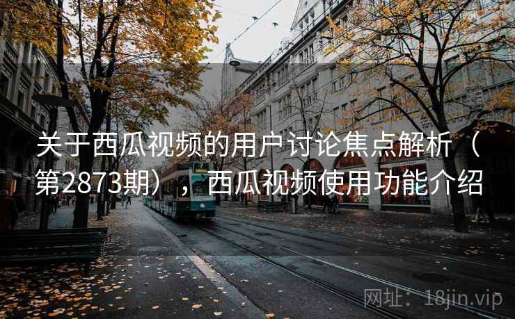 关于西瓜视频的用户讨论焦点解析(第2873期),西瓜视频使用功能介绍 关于西瓜视频的用户讨论焦点解析(第2873期),西瓜视频使用功能介绍