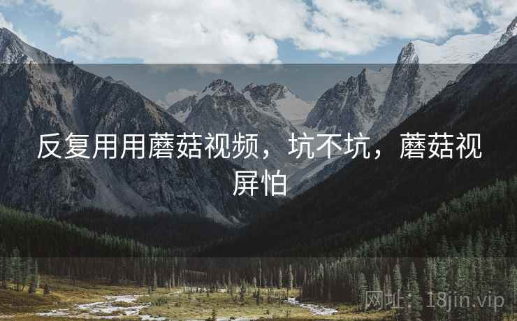 反复用用蘑菇视频，坑不坑，蘑菇视屏怕