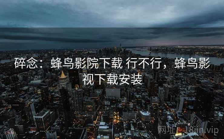 碎念:蜂鸟影院下载 行不行,蜂鸟影视下载安装 碎念:蜂鸟影院下载 行不行,蜂鸟影视下载安装