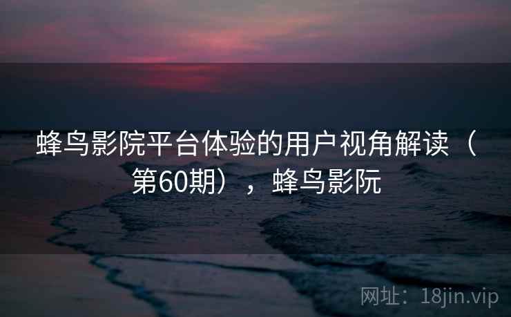 蜂鸟影院平台体验的用户视角解读（第60期），蜂鸟影阮