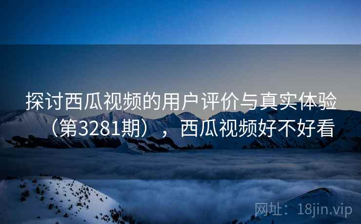 探讨西瓜视频的用户评价与真实体验(第3281期),西瓜视频好不好看 探讨西瓜视频的用户评价与真实体验(第3281期),西瓜视频好不好看