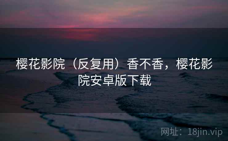 樱花影院(反复用)香不香,樱花影院安卓版下载 樱花影院(反复用)香不香,樱花影院安卓版下载
