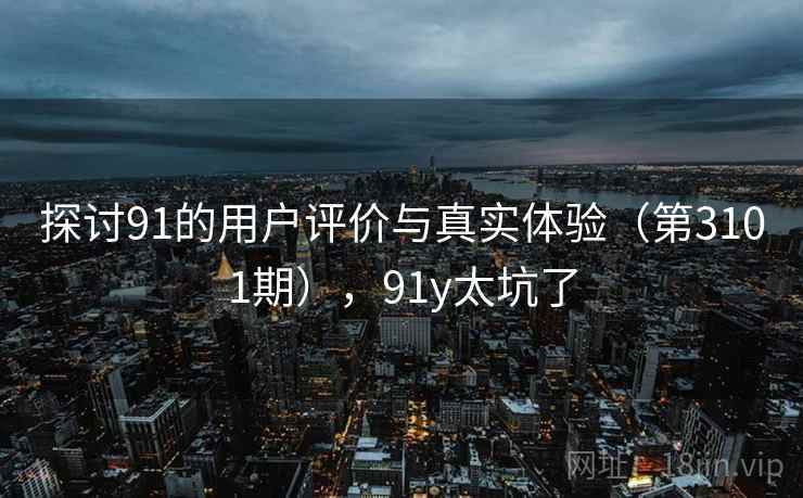 探讨91的用户评价与真实体验(第3101期),91y太坑了 探讨91的用户评价与真实体验(第3101期),91y太坑了