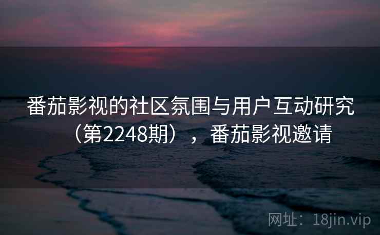 番茄影视的社区氛围与用户互动研究（第2248期），番茄影视邀请