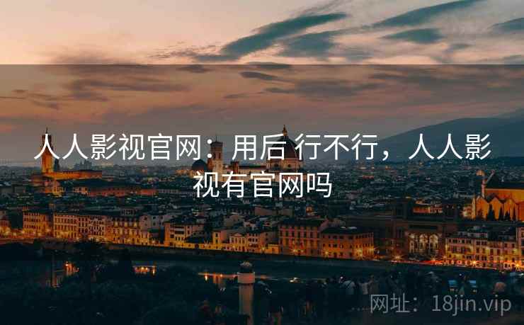 人人影视官网:用后 行不行,人人影视有官网吗 人人影视官网:用后 行不行,人人影视有官网吗