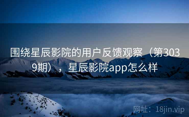 围绕星辰影院的用户反馈观察（第3039期），星辰影院app怎么样