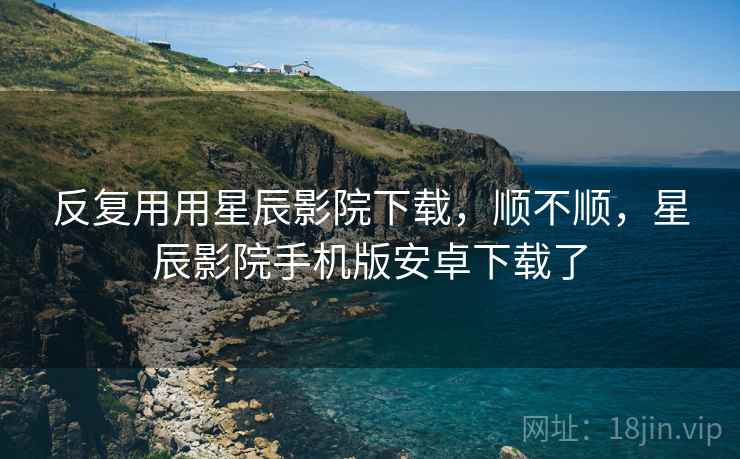 反复用用星辰影院下载,顺不顺,星辰影院手机版安卓下载了 反复用用星辰影院下载,顺不顺,星辰影院手机版安卓下载了