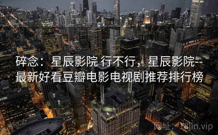 碎念:星辰影院 行不行,星辰影院--最新好看豆瓣电影电视剧推荐排行榜 碎念:星辰影院 行不行,星辰影院--最新好看豆瓣电影电视剧推荐排行榜