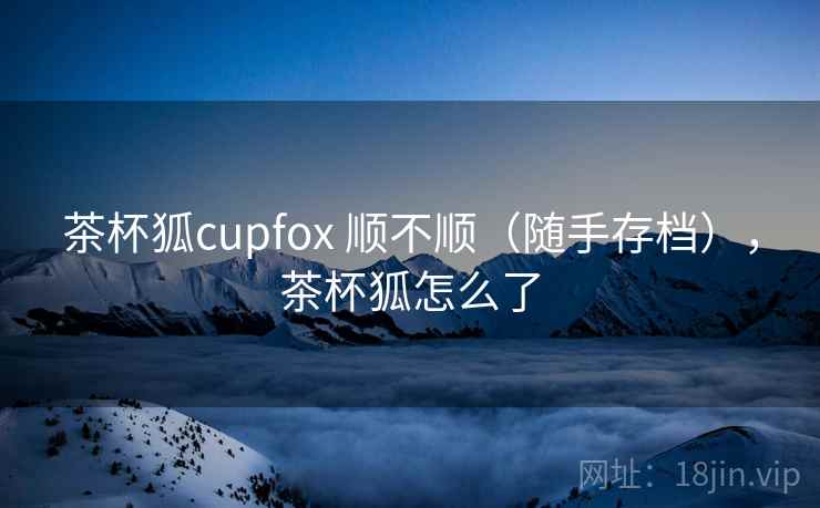 茶杯狐cupfox 顺不顺（随手存档），茶杯狐怎么了