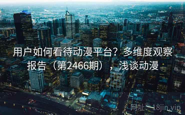 用户如何看待动漫平台?多维度观察报告(第2466期),浅谈动漫 用户如何看待动漫平台?多维度观察报告(第2466期),浅谈动漫